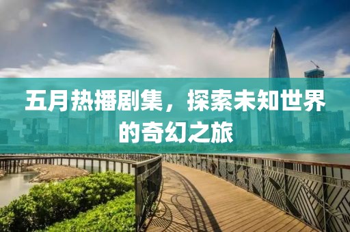 五月热播剧集，探索未知世界的奇幻之旅