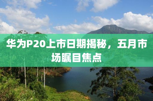 华为P20上市日期揭秘，五月市场瞩目焦点