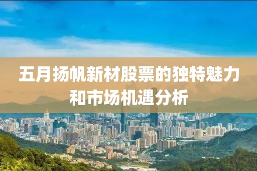 五月扬帆新材股票的独特魅力和市场机遇分析