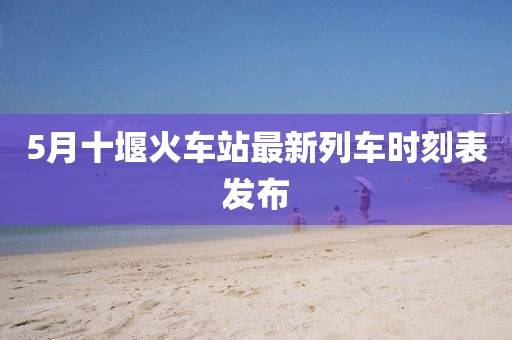 5月十堰火车站最新列车时刻表发布