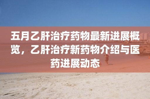 五月乙肝治疗药物最新进展概览，乙肝治疗新药物介绍与医药进展动态