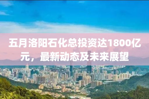 五月洛阳石化总投资达1800亿元，最新动态及未来展望