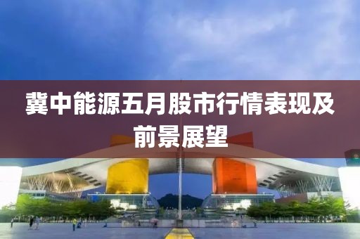 冀中能源五月股市行情表现及前景展望