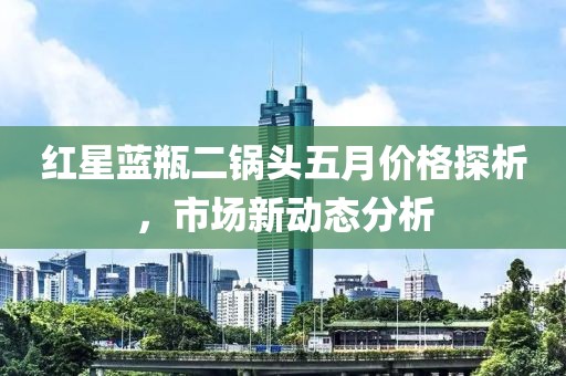 红星蓝瓶二锅头五月价格探析，市场新动态分析