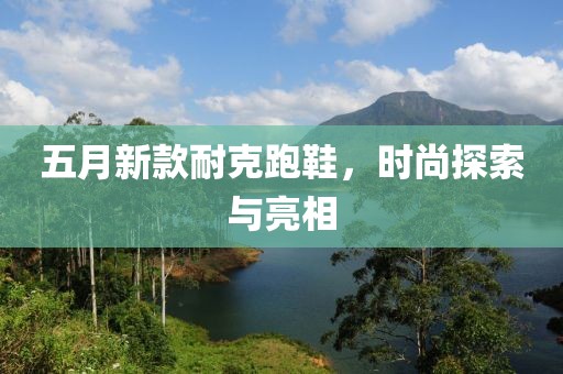 五月新款耐克跑鞋，时尚探索与亮相