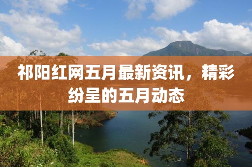 祁阳红网五月最新资讯，精彩纷呈的五月动态