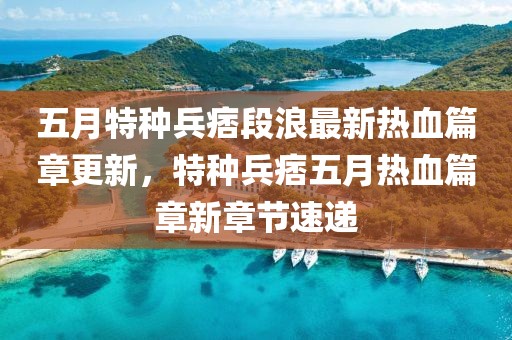 五月特种兵痞段浪最新热血篇章更新，特种兵痞五月热血篇章新章节速递