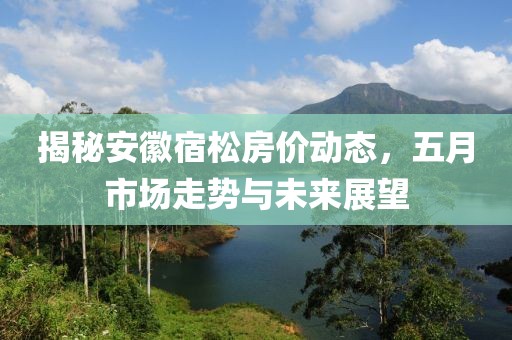 揭秘安徽宿松房价动态，五月市场走势与未来展望