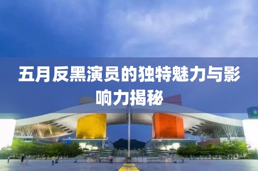 五月反黑演员的独特魅力与影响力揭秘