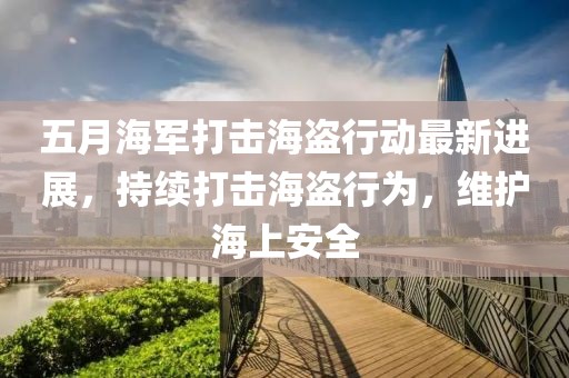 五月海军打击海盗行动最新进展，持续打击海盗行为，维护海上安全