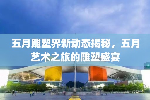 五月雕塑界新动态揭秘，五月艺术之旅的雕塑盛宴