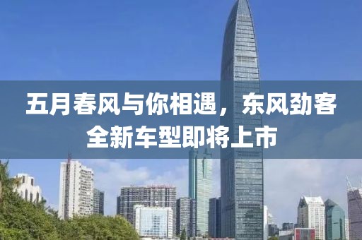 五月春风与你相遇，东风劲客全新车型即将上市