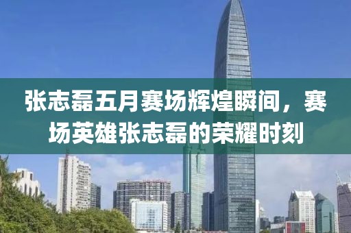 张志磊五月赛场辉煌瞬间，赛场英雄张志磊的荣耀时刻