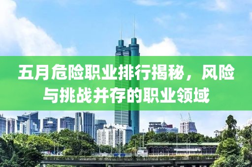 五月危险职业排行揭秘，风险与挑战并存的职业领域
