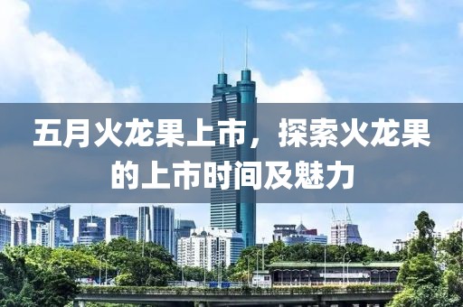 五月火龙果上市，探索火龙果的上市时间及魅力