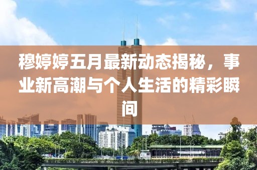 穆婷婷五月最新动态揭秘，事业新高潮与个人生活的精彩瞬间