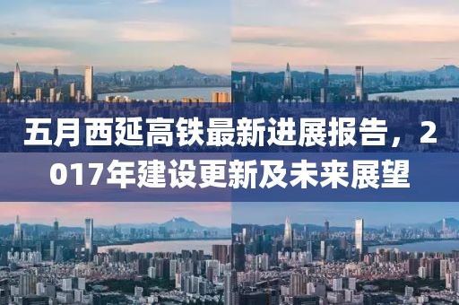 五月西延高铁最新进展报告，2017年建设更新及未来展望