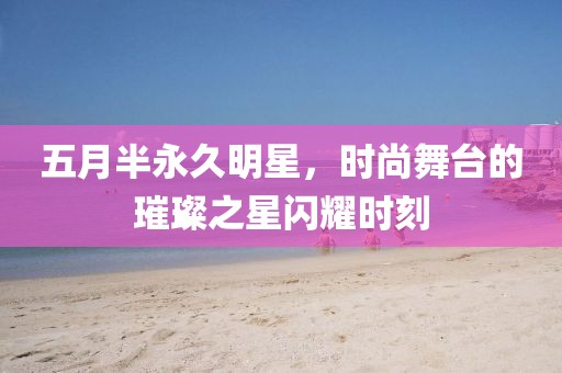 五月半永久明星，时尚舞台的璀璨之星闪耀时刻
