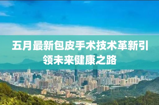 五月最新包皮手术技术革新引领未来健康之路