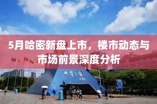 5月哈密新盘上市，楼市动态与市场前景深度分析