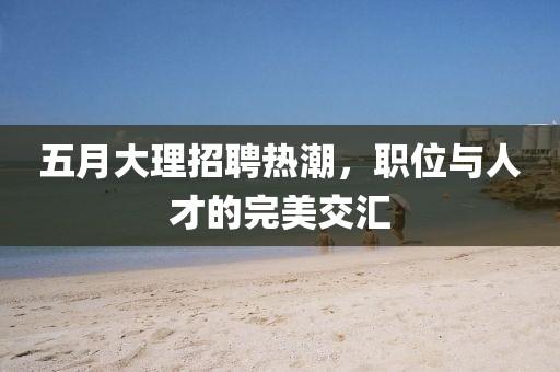 五月大理招聘热潮，职位与人才的完美交汇