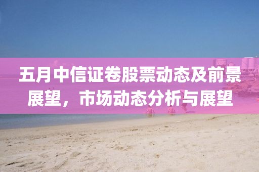 五月中信证卷股票动态及前景展望，市场动态分析与展望