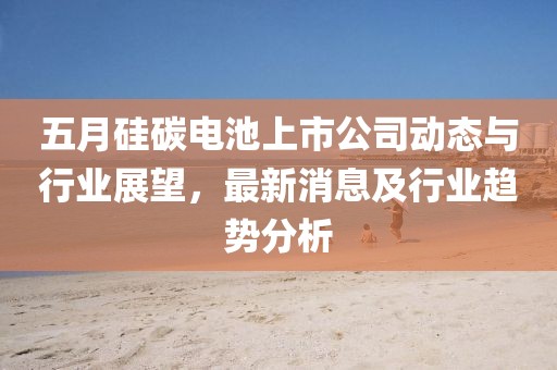五月硅碳电池上市公司动态与行业展望，最新消息及行业趋势分析