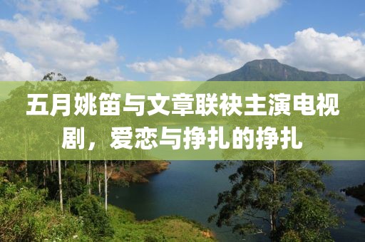 五月姚笛与文章联袂主演电视剧，爱恋与挣扎的挣扎