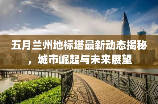 五月兰州地标塔最新动态揭秘，城市崛起与未来展望