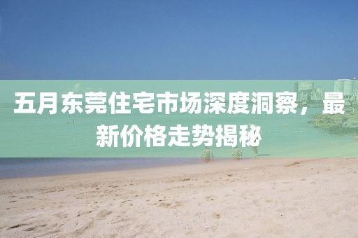 五月东莞住宅市场深度洞察，最新价格走势揭秘
