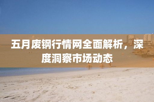 五月废钢行情网全面解析，深度洞察市场动态