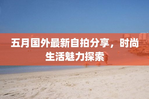 五月国外最新自拍分享，时尚生活魅力探索