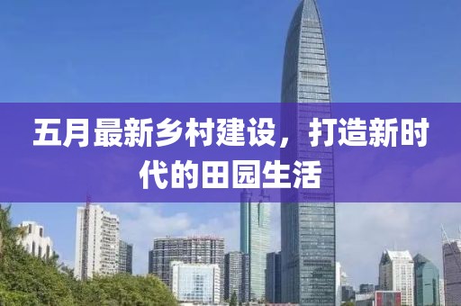五月最新乡村建设，打造新时代的田园生活