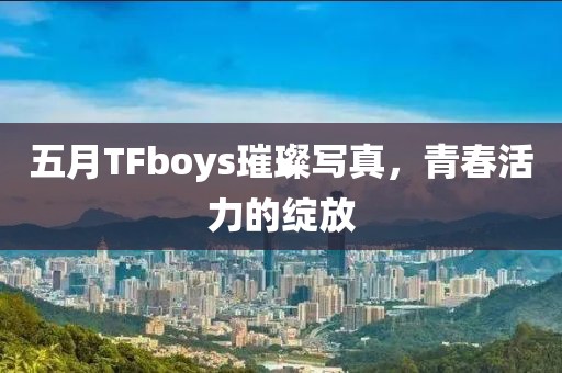 五月TFboys璀璨写真，青春活力的绽放