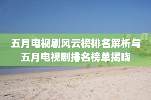 五月电视剧风云榜排名解析与五月电视剧排名榜单揭晓