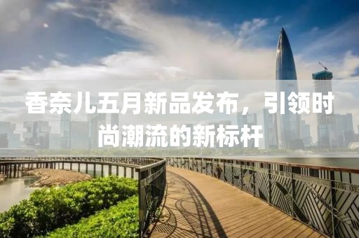 香奈儿五月新品发布，引领时尚潮流的新标杆
