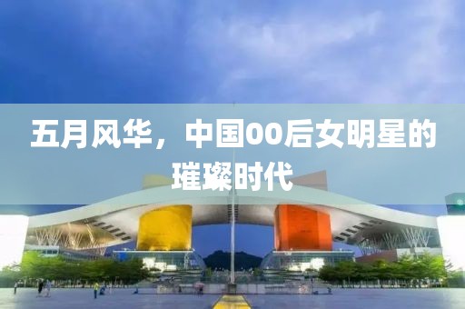五月风华，中国00后女明星的璀璨时代