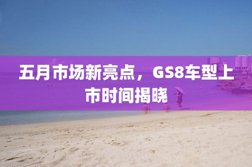 五月市场新亮点，GS8车型上市时间揭晓