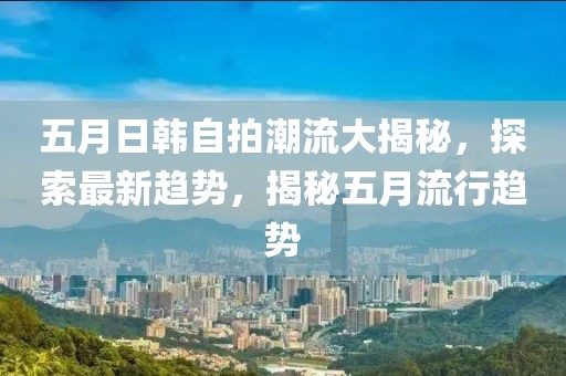 五月日韩自拍潮流大揭秘，探索最新趋势，揭秘五月流行趋势