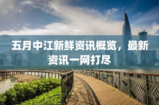 五月中江新鲜资讯概览，最新资讯一网打尽