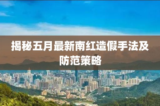 揭秘五月最新南红造假手法及防范策略