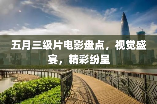 五月三级片电影盘点，视觉盛宴，精彩纷呈