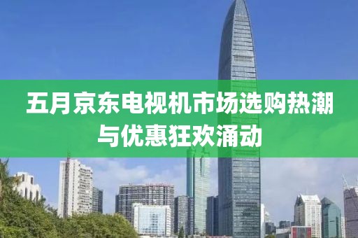 五月京东电视机市场选购热潮与优惠狂欢涌动
