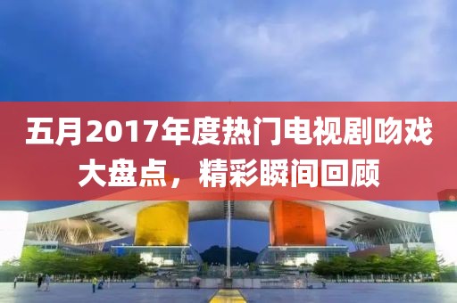 五月2017年度热门电视剧吻戏大盘点，精彩瞬间回顾