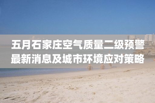 五月石家庄空气质量二级预警最新消息及城市环境应对策略