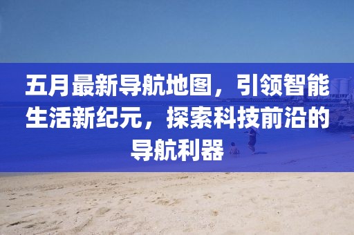 五月最新导航地图，引领智能生活新纪元，探索科技前沿的导航利器