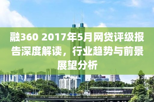融360 2017年5月网贷评级报告深度解读，行业趋势与前景展望分析