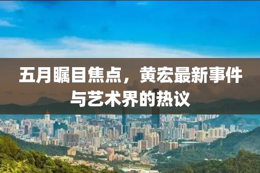 五月瞩目焦点，黄宏最新事件与艺术界的热议