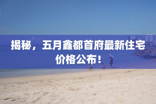 揭秘，五月鑫都首府最新住宅价格公布！
