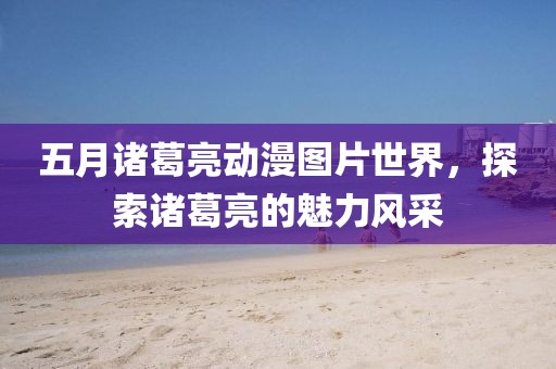 五月诸葛亮动漫图片世界，探索诸葛亮的魅力风采
